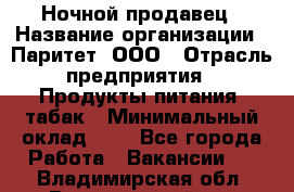 Ночной продавец › Название организации ­ Паритет, ООО › Отрасль предприятия ­ Продукты питания, табак › Минимальный оклад ­ 1 - Все города Работа » Вакансии   . Владимирская обл.,Вязниковский р-н